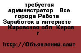 требуется администратор - Все города Работа » Заработок в интернете   . Кировская обл.,Киров г.